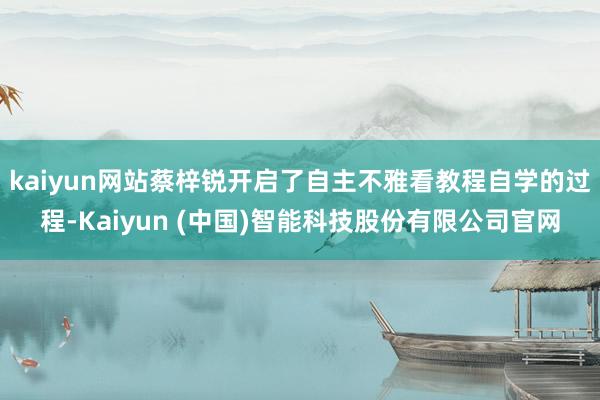 kaiyun网站蔡梓锐开启了自主不雅看教程自学的过程-Kaiyun (中国)智能科技股份有限公司官网