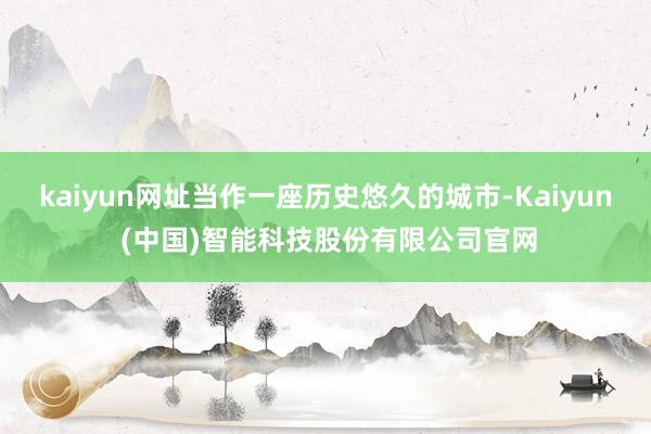 kaiyun网址当作一座历史悠久的城市-Kaiyun (中国)智能科技股份有限公司官网