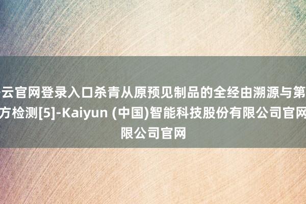 开云官网登录入口杀青从原预见制品的全经由溯源与第三方检测[5]-Kaiyun (中国)智能科技股份有限公司官网