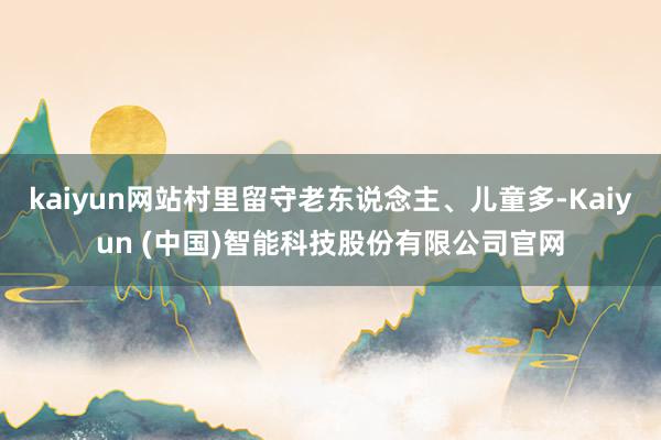kaiyun网站村里留守老东说念主、儿童多-Kaiyun (中国)智能科技股份有限公司官网