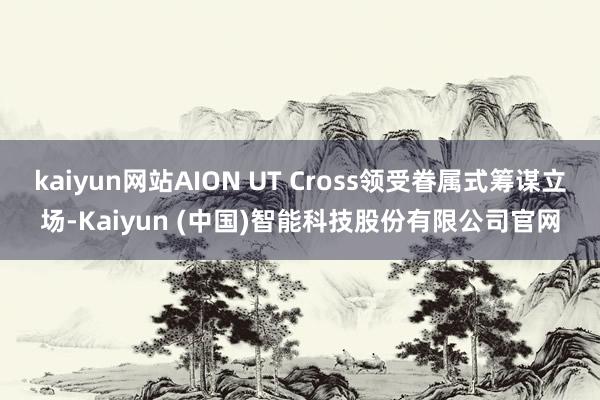 kaiyun网站AION UT Cross领受眷属式筹谋立场-Kaiyun (中国)智能科技股份有限公司官网