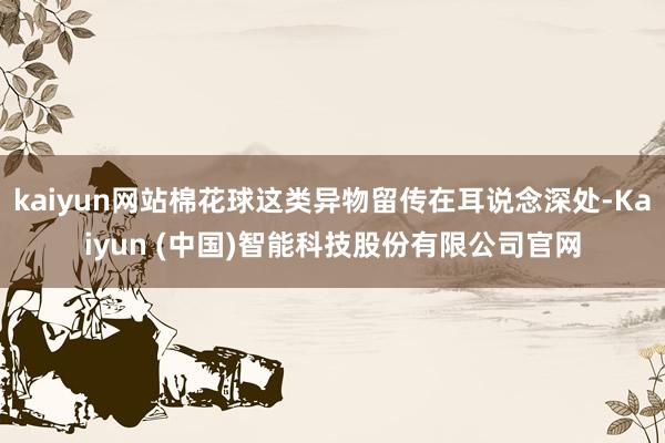 kaiyun网站棉花球这类异物留传在耳说念深处-Kaiyun (中国)智能科技股份有限公司官网