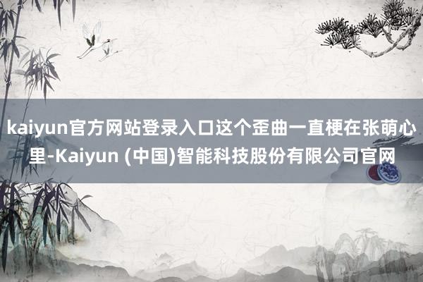 kaiyun官方网站登录入口这个歪曲一直梗在张萌心里-Kaiyun (中国)智能科技股份有限公司官网