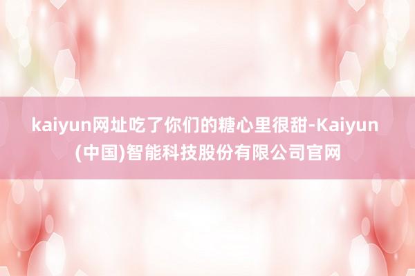 kaiyun网址吃了你们的糖心里很甜-Kaiyun (中国)智能科技股份有限公司官网