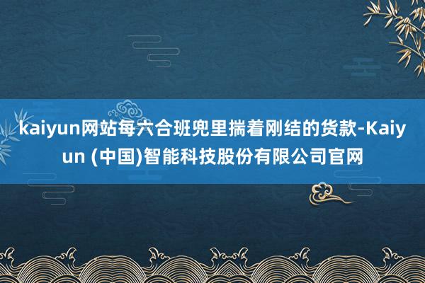 kaiyun网站每六合班兜里揣着刚结的货款-Kaiyun (中国)智能科技股份有限公司官网