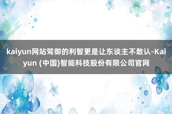 kaiyun网站驾御的利智更是让东谈主不敢认-Kaiyun (中国)智能科技股份有限公司官网