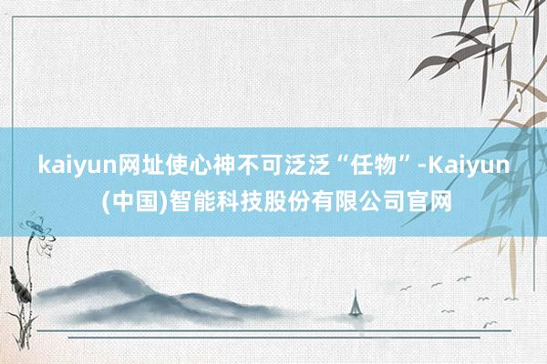 kaiyun网址使心神不可泛泛“任物”-Kaiyun (中国)智能科技股份有限公司官网