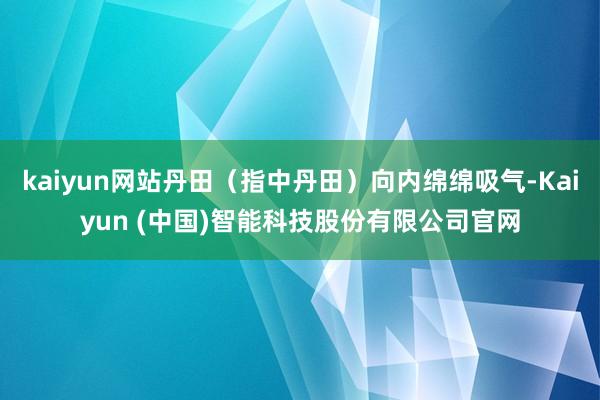 kaiyun网站丹田（指中丹田）向内绵绵吸气-Kaiyun (中国)智能科技股份有限公司官网