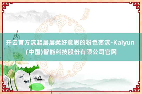 开云官方漾起层层柔好意思的粉色荡漾-Kaiyun (中国)智能科技股份有限公司官网