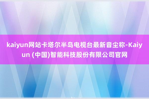 kaiyun网站卡塔尔半岛电视台最新音尘称-Kaiyun (中国)智能科技股份有限公司官网