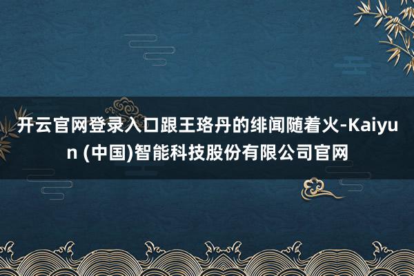 开云官网登录入口跟王珞丹的绯闻随着火-Kaiyun (中国)智能科技股份有限公司官网